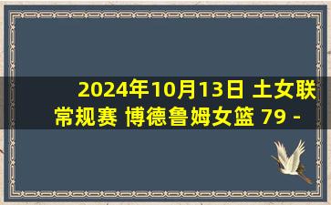 2024年10月13日 土女联常规赛 博德鲁姆女篮 79 - 71 伯塔斯女篮 集锦